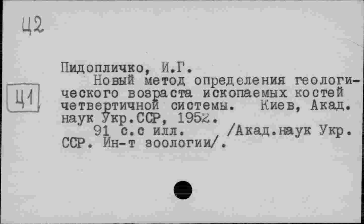 ﻿Пидопличко, И.Г.
Новый метод определения геологического возраста ископаемых костей четвертичной системы. Киев, Акад, наук Укр.ССР, 195id.
91 с.с илл.	/Акад.наук Укр.
ССР. Ин-т зоологии/.